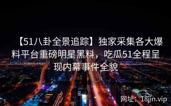 【51八卦全景追踪】独家采集各大爆料平台重磅明星黑料，吃瓜51全程呈现内幕事件全貌