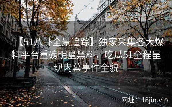 【51八卦全景追踪】独家采集各大爆料平台重磅明星黑料，吃瓜51全程呈现内幕事件全貌