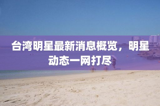 台湾明星最新消息概览，明星动态一网打尽