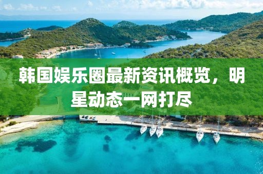 韩国娱乐圈最新资讯概览，明星动态一网打尽