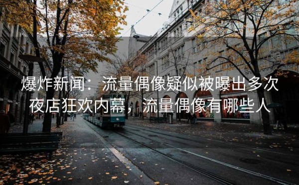 爆炸新闻：流量偶像疑似被曝出多次夜店狂欢内幕，流量偶像有哪些人