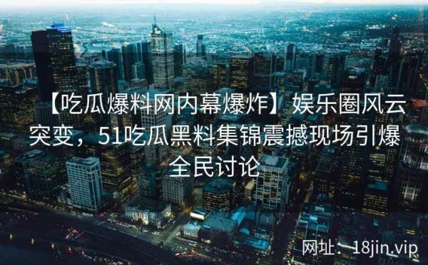 【吃瓜爆料网内幕爆炸】娱乐圈风云突变，51吃瓜黑料集锦震撼现场引爆全民讨论
