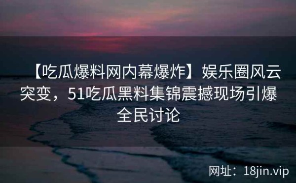 【吃瓜爆料网内幕爆炸】娱乐圈风云突变，51吃瓜黑料集锦震撼现场引爆全民讨论