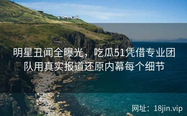 明星丑闻全曝光，吃瓜51凭借专业团队用真实报道还原内幕每个细节