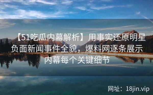 【51吃瓜内幕解析】用事实还原明星负面新闻事件全貌，爆料网逐条展示内幕每个关键细节