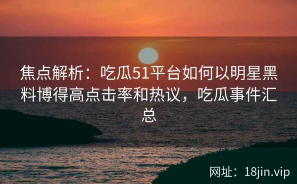 焦点解析：吃瓜51平台如何以明星黑料博得高点击率和热议，吃瓜事件汇总