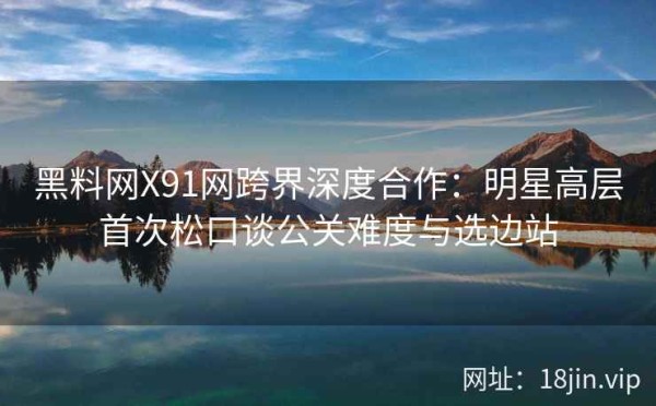 黑料网X91网跨界深度合作：明星高层首次松口谈公关难度与选边站