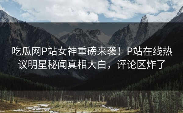 吃瓜网P站女神重磅来袭！P站在线热议明星秘闻真相大白，评论区炸了