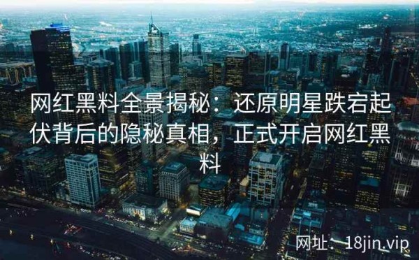 网红黑料全景揭秘：还原明星跌宕起伏背后的隐秘真相，正式开启网红黑料