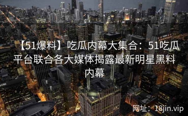 【51爆料】吃瓜内幕大集合：51吃瓜平台联合各大媒体揭露最新明星黑料内幕 第1张