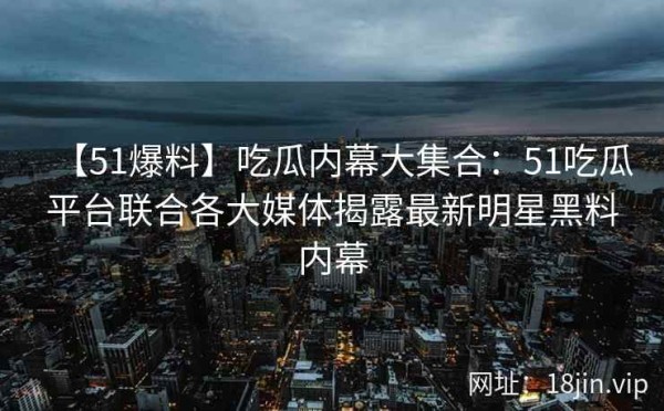 【51爆料】吃瓜内幕大集合：51吃瓜平台联合各大媒体揭露最新明星黑料内幕 第2张