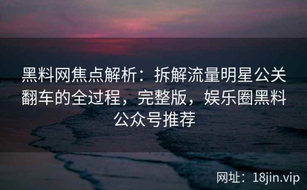 黑料网焦点解析：拆解流量明星公关翻车的全过程，完整版，娱乐圈黑料公众号推荐