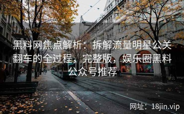 黑料网焦点解析：拆解流量明星公关翻车的全过程，完整版，娱乐圈黑料公众号推荐