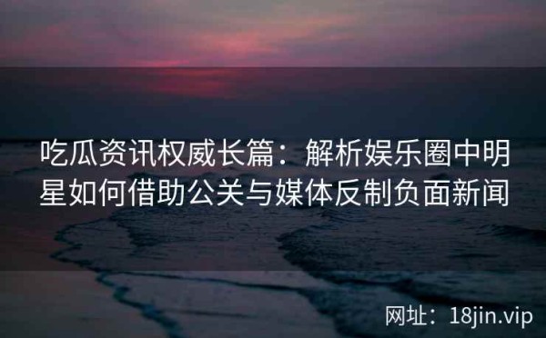吃瓜资讯权威长篇：解析娱乐圈中明星如何借助公关与媒体反制负面新闻