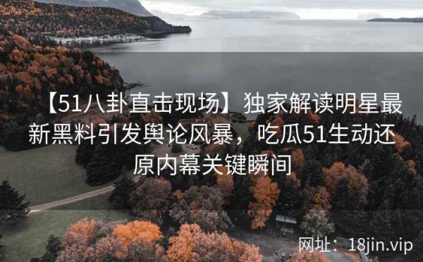【51八卦直击现场】独家解读明星最新黑料引发舆论风暴，吃瓜51生动还原内幕关键瞬间