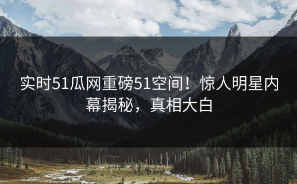 实时51瓜网重磅51空间！惊人明星内幕揭秘，真相大白