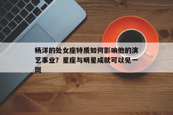 杨洋的处女座特质如何影响他的演艺事业？星座与明星成就可以见一斑