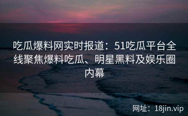 吃瓜爆料网实时报道：51吃瓜平台全线聚焦爆料吃瓜、明星黑料及娱乐圈内幕