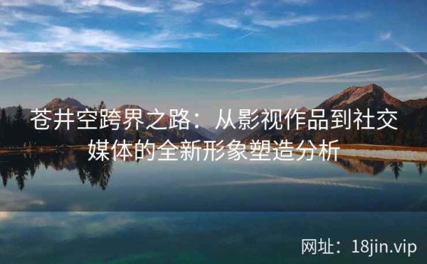苍井空跨界之路：从影视作品到社交媒体的全新形象塑造分析 第2张