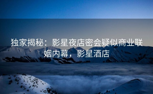 独家揭秘：影星夜店密会疑似商业联姻内幕，影星酒店