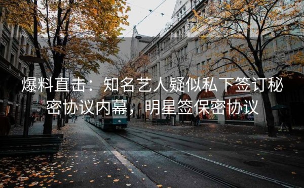 爆料直击：知名艺人疑似私下签订秘密协议内幕，明星签保密协议