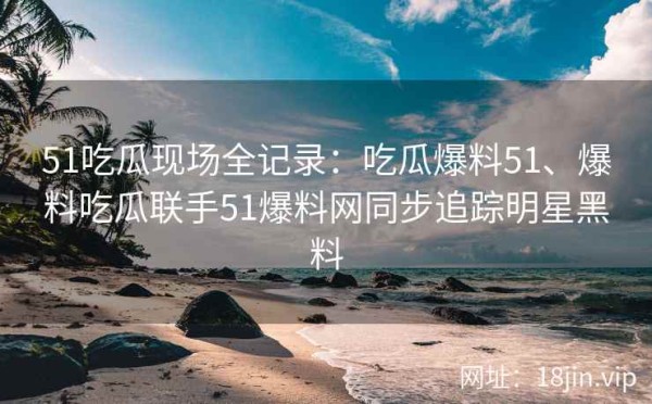 51吃瓜现场全记录：吃瓜爆料51、爆料吃瓜联手51爆料网同步追踪明星黑料
