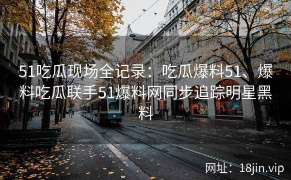51吃瓜现场全记录：吃瓜爆料51、爆料吃瓜联手51爆料网同步追踪明星黑料