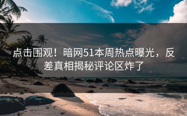 点击围观！暗网51本周热点曝光，反差真相揭秘评论区炸了