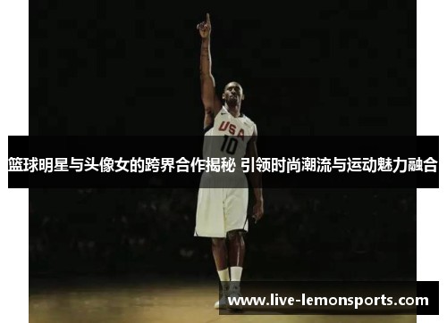 篮球明星与头像女的跨界合作揭秘 引领时尚潮流与运动魅力融合