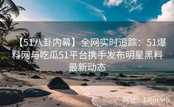 【51八卦内幕】全网实时追踪：51爆料网与吃瓜51平台携手发布明星黑料最新动态 第2张
