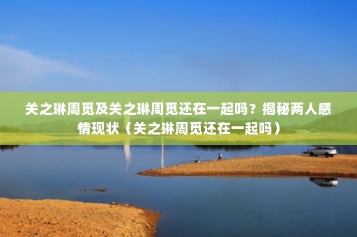 关之琳周觅及关之琳周觅还在一起吗？揭秘两人感情现状（关之琳周觅还在一起吗）