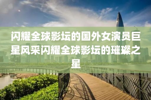 闪耀全球影坛的国外女演员巨星风采闪耀全球影坛的璀璨之星