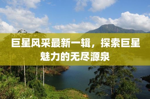 巨星风采最新一辑，探索巨星魅力的无尽源泉