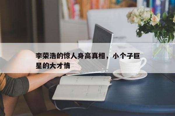 李荣浩的惊人身高，小个子巨星的独特魅力