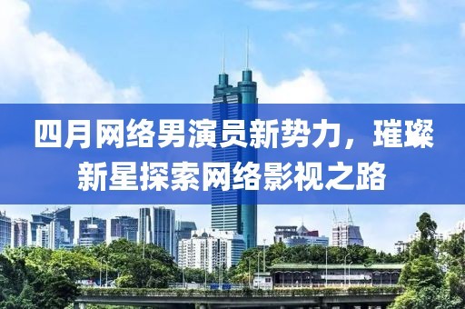 四月网络男演员新势力，璀璨新星探索网络影视之路
