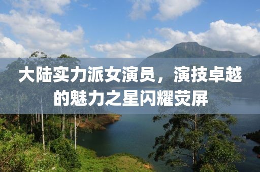 大陆实力派女演员，演技卓越的魅力之星闪耀荧屏