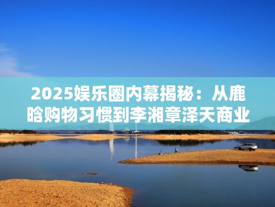 2025娱乐圈内幕揭秘：从鹿晗购物习惯到李湘章泽天商业联盟的幕后故事