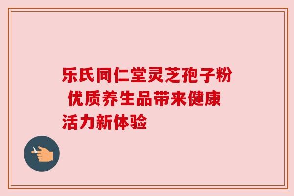 乐氏同仁堂灵芝孢子粉 优质养生品带来健康活力新体验