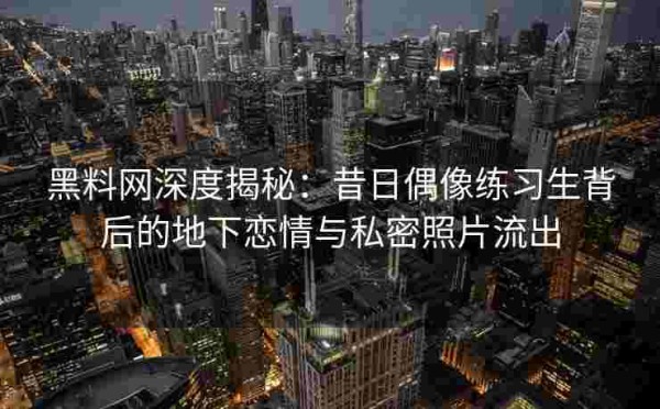 黑料网深度揭秘：昔日偶像练习生背后的地下恋情与私密照片流出