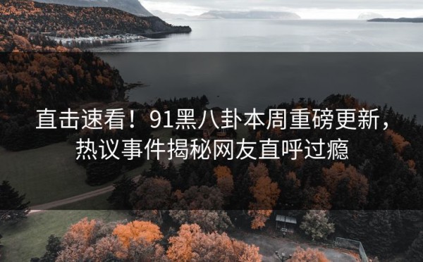 直击速看！91黑八卦本周重磅更新，热议事件揭秘网友直呼过瘾