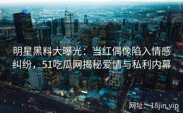 明星黑料大曝光：当红偶像陷入情感纠纷，51吃瓜网揭秘爱情与私利内幕