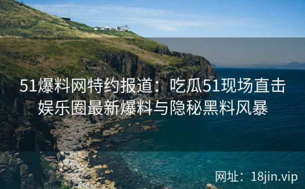 51爆料网特约报道：吃瓜51现场直击娱乐圈最新爆料与隐秘黑料风暴