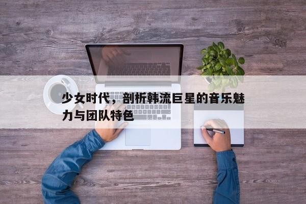 少女时代，剖析韩流巨星的音乐魅力与团队特色