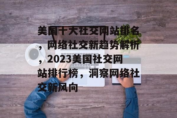 美国十大社交网站排名，网络社交新趋势解析，2023美国社交网站排行榜，洞察网络社交新风向