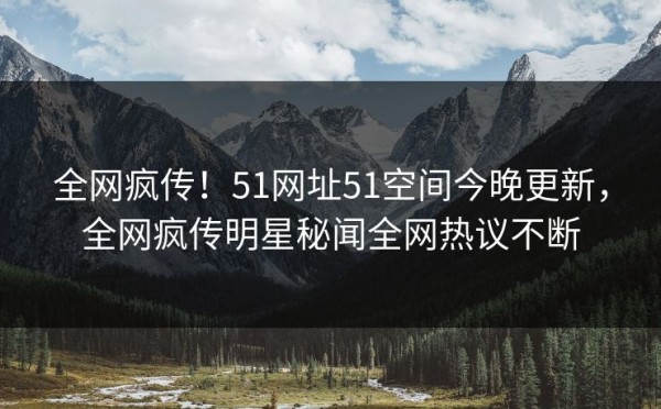 全网疯传！51网址51空间今晚更新，全网疯传明星秘闻全网热议不断