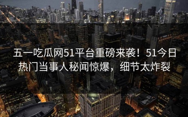 五一吃瓜网51平台重磅来袭！51今日热门当事人秘闻惊爆，细节太炸裂
