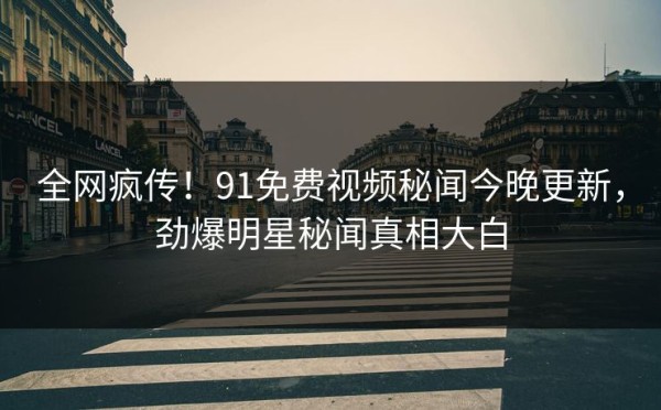全网疯传！91免费视频秘闻今晚更新，劲爆明星秘闻真相大白