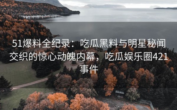 51爆料全纪录：吃瓜黑料与明星秘闻交织的惊心动魄内幕，吃瓜娱乐圈421事件