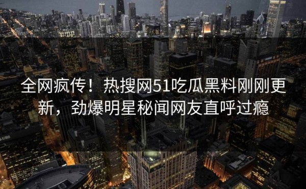 全网疯传！热搜网51吃瓜黑料刚刚更新，劲爆明星秘闻网友直呼过瘾