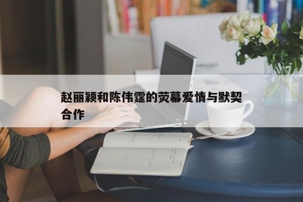 赵丽颖与陈伟霆的合作历程